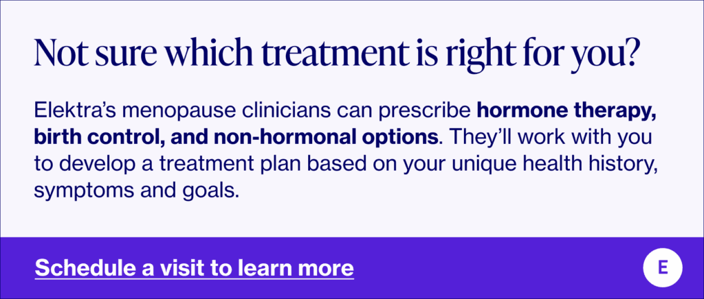 Not sure which treatment is right for you? Elektra’s menopause clinicians can prescribe hormone therapy, birth control, and non-hormonal options. They’ll work with you to develop a treatment plan based on your unique health history, symptoms and goals.